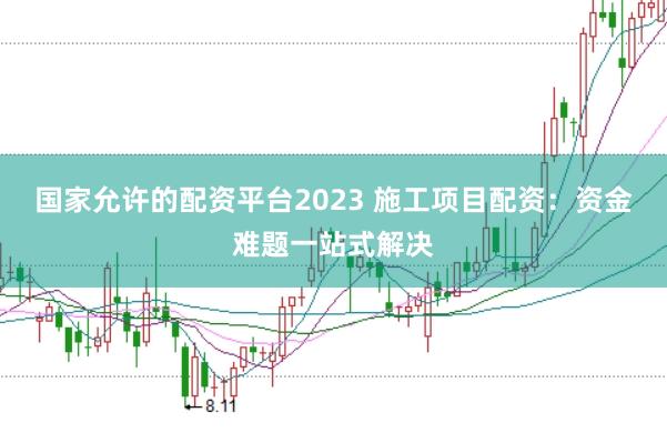 国家允许的配资平台2023 施工项目配资：资金难题一站式解决