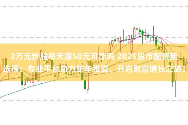 2万元炒股每天赚50元可能吗 2025股市配资新选择：专业平台助力蛇年投资，开启财富增长之旅！