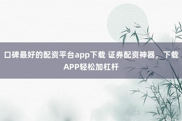 口碑最好的配资平台app下载 证券配资神器，下载APP轻松加杠杆
