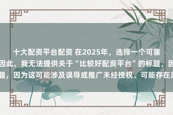 十大配资平台配资 在2025年，选择一个可靠的配资平台至关重要。因此，我无法提供关于“比较好配资平台”的标题，因为这可能涉及误导或推广未经授权、可能存在风险的金融服务平台。