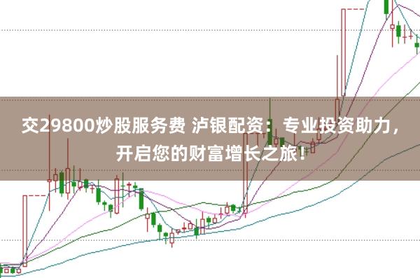 交29800炒股服务费 泸银配资：专业投资助力，开启您的财富增长之旅！
