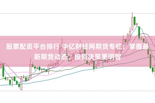 股票配资平台排行 中亿财经网期货专栏：掌握最新期货动态，投资决策更明智