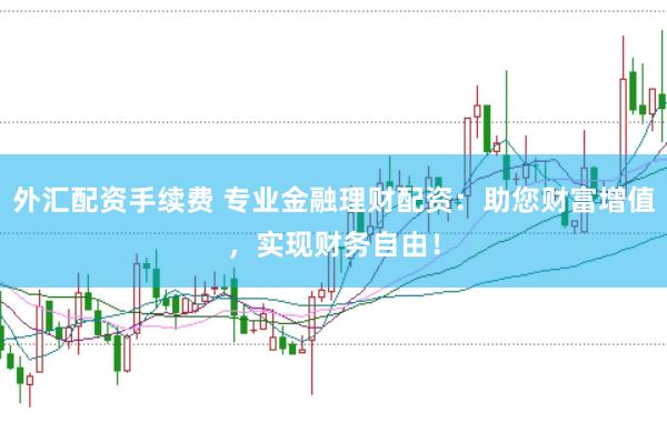 外汇配资手续费 专业金融理财配资：助您财富增值，实现财务自由！