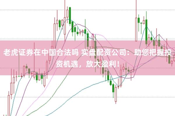 老虎证券在中国合法吗 实盘配资公司：助您把握投资机遇，放大盈利！