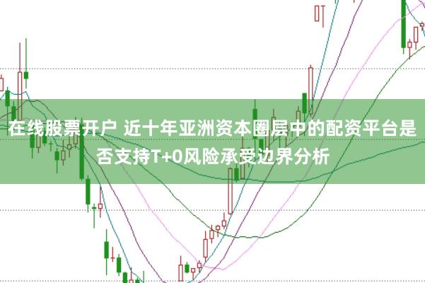 在线股票开户 近十年亚洲资本圈层中的配资平台是否支持T+0风险承受边界分析