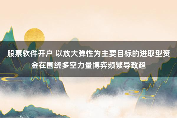股票软件开户 以放大弹性为主要目标的进取型资金在围绕多空力量博弈频繁导致趋