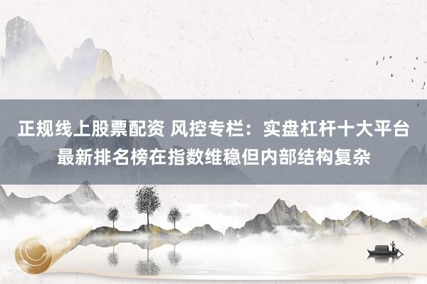 正规线上股票配资 风控专栏：实盘杠杆十大平台最新排名榜在指数维稳但内部结构复杂
