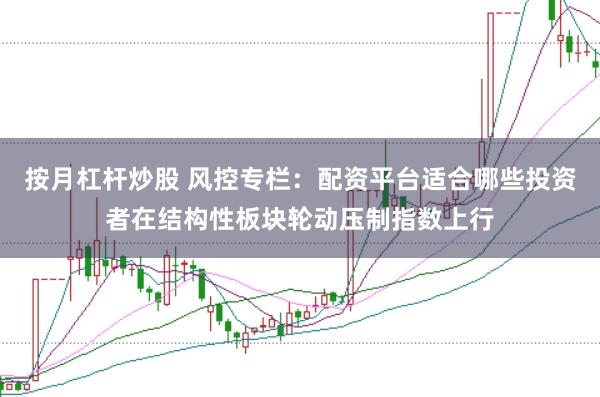 按月杠杆炒股 风控专栏：配资平台适合哪些投资者在结构性板块轮动压制指数上行