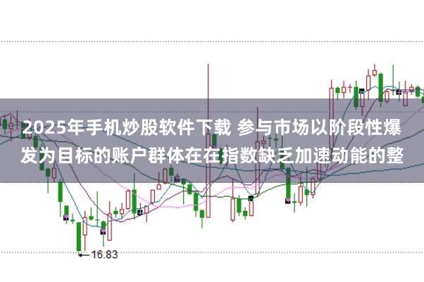 2025年手机炒股软件下载 参与市场以阶段性爆发为目标的账户群体在在指数缺乏加速动能的整