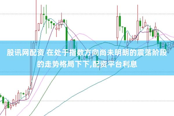 股讯网配资 在处于指数方向尚未明朗的震荡阶段的走势格局下下,配资平台利息
