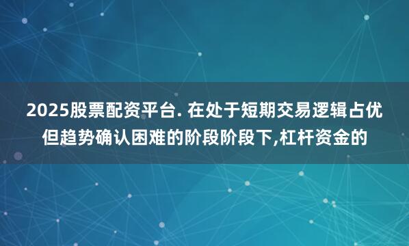 2025股票配资平台. 在处于短期交易逻辑占优但趋势确认困难的阶段阶段下,杠杆资金的