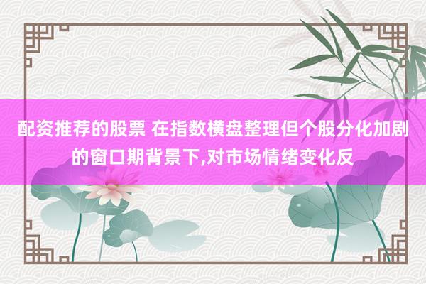 配资推荐的股票 在指数横盘整理但个股分化加剧的窗口期背景下,对市场情绪变化反