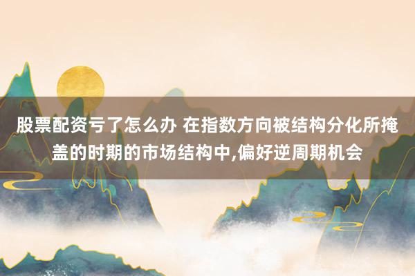 股票配资亏了怎么办 在指数方向被结构分化所掩盖的时期的市场结构中,偏好逆周期机会