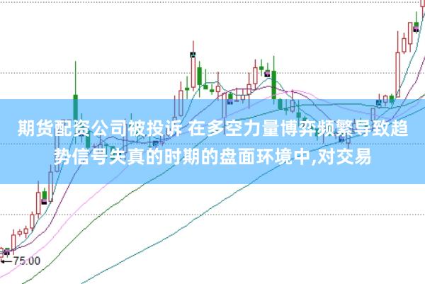 期货配资公司被投诉 在多空力量博弈频繁导致趋势信号失真的时期的盘面环境中,对交易