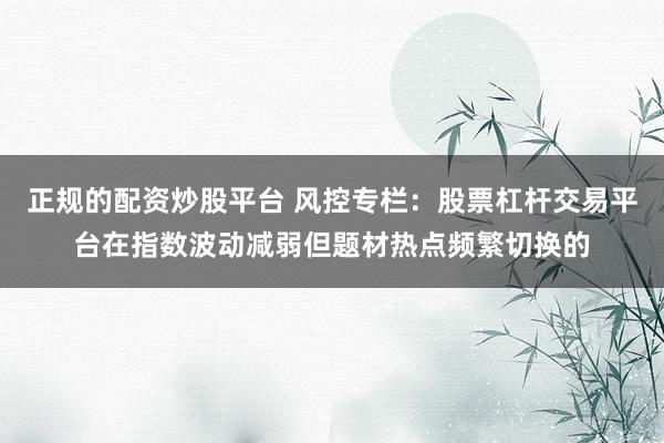 正规的配资炒股平台 风控专栏：股票杠杆交易平台在指数波动减弱但题材热点频繁切换的