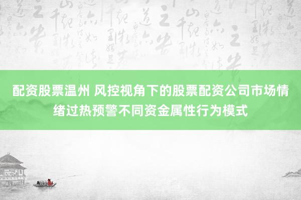 配资股票温州 风控视角下的股票配资公司市场情绪过热预警不同资金属性行为模式