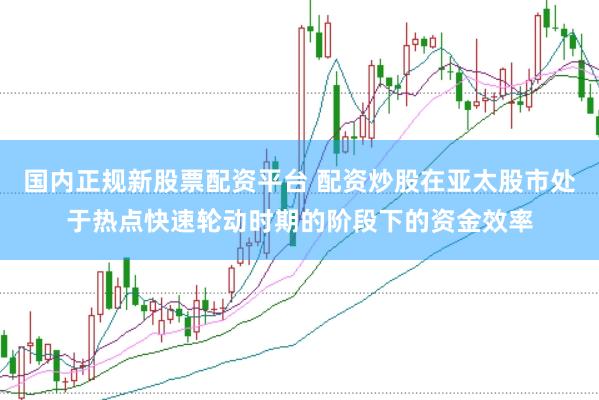 国内正规新股票配资平台 配资炒股在亚太股市处于热点快速轮动时期的阶段下的资金效率