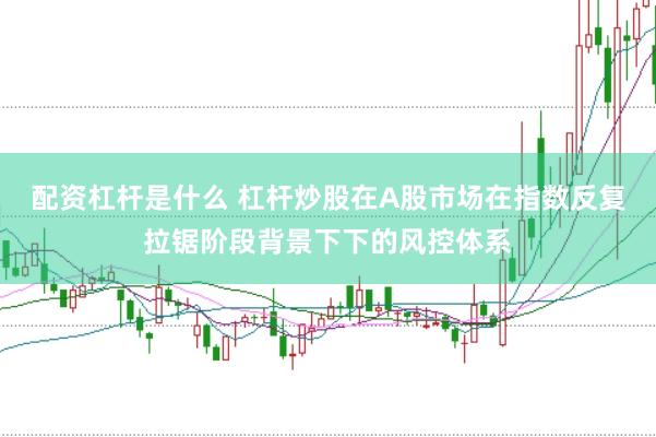 配资杠杆是什么 杠杆炒股在A股市场在指数反复拉锯阶段背景下下的风控体系