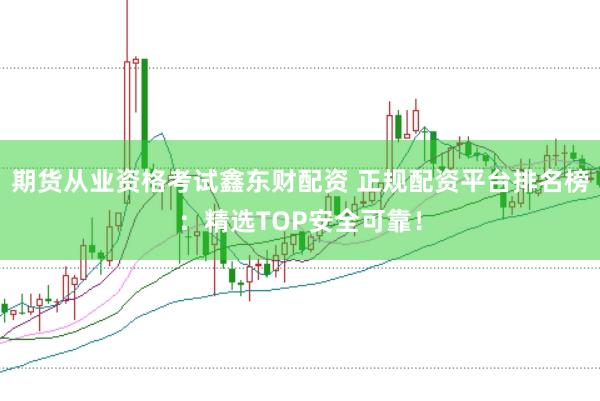 期货从业资格考试鑫东财配资 正规配资平台排名榜：精选TOP安全可靠！