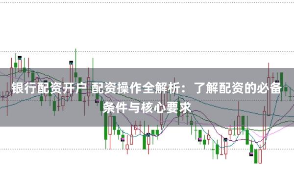银行配资开户 配资操作全解析：了解配资的必备条件与核心要求