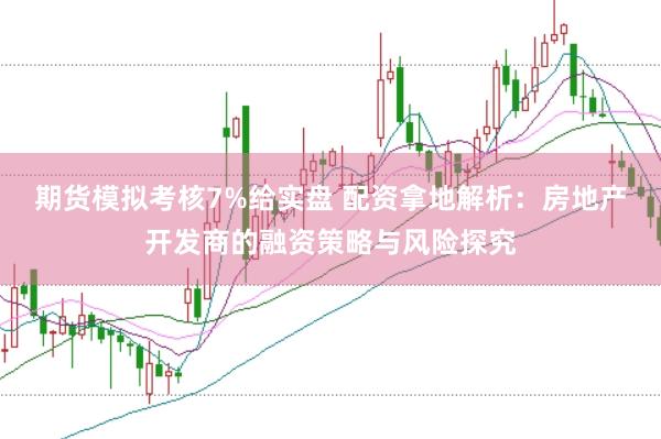期货模拟考核7%给实盘 配资拿地解析：房地产开发商的融资策略与风险探究