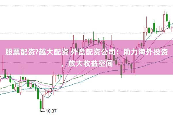 股票配资?越大配资 外盘配资公司：助力海外投资，放大收益空间