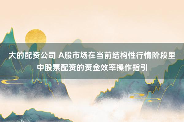 大的配资公司 A股市场在当前结构性行情阶段里中股票配资的资金效率操作指引