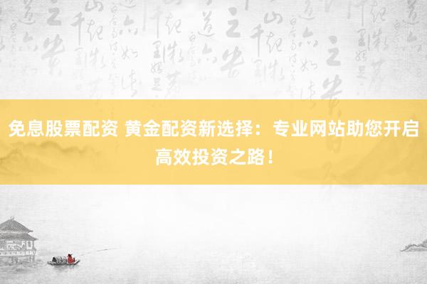 免息股票配资 黄金配资新选择：专业网站助您开启高效投资之路！