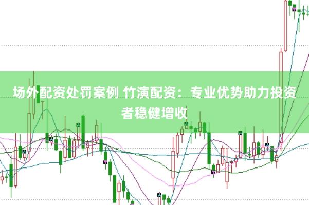场外配资处罚案例 竹演配资：专业优势助力投资者稳健增收