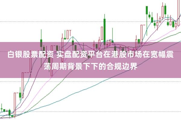 白银股票配资 实盘配资平台在港股市场在宽幅震荡周期背景下下的合规边界