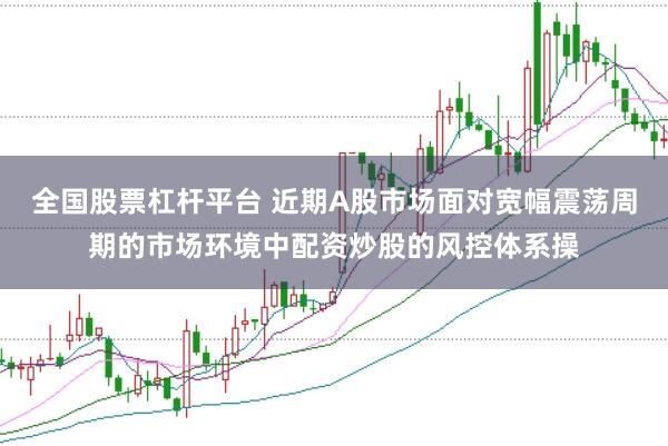 全国股票杠杆平台 近期A股市场面对宽幅震荡周期的市场环境中配资炒股的风控体系操