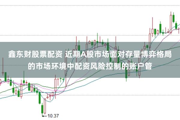 鑫东财股票配资 近期A股市场面对存量博弈格局的市场环境中配资风险控制的账户管