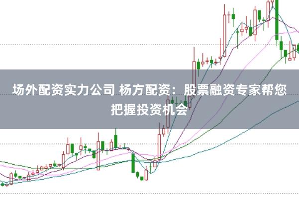 场外配资实力公司 杨方配资：股票融资专家帮您把握投资机会
