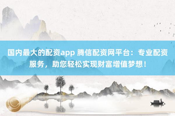 国内最大的配资app 腾信配资网平台：专业配资服务，助您轻松实现财富增值梦想！