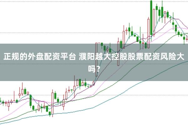 正规的外盘配资平台 濮阳越大控股股票配资风险大吗？