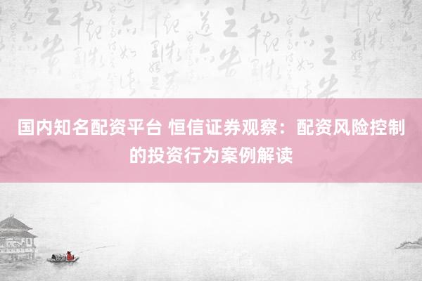 国内知名配资平台 恒信证券观察：配资风险控制的投资行为案例解读