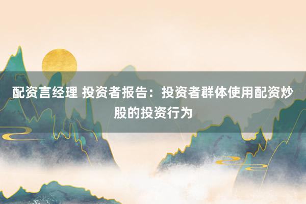 配资言经理 投资者报告：投资者群体使用配资炒股的投资行为