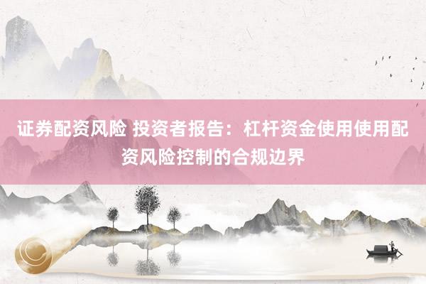证券配资风险 投资者报告：杠杆资金使用使用配资风险控制的合规边界
