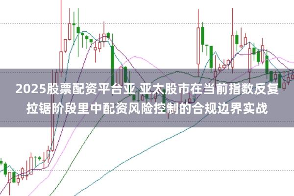 2025股票配资平台亚 亚太股市在当前指数反复拉锯阶段里中配资风险控制的合规边界实战