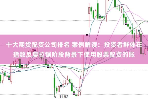 十大期货配资公司排名 案例解读：投资者群体在指数反复拉锯阶段背景下使用股票配资的账