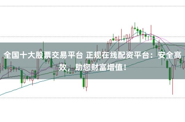 全国十大股票交易平台 正规在线配资平台：安全高效，助您财富增值！